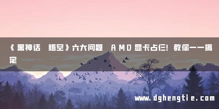 《黑神话 悟空》六大问题 AMD显卡占仨！教你一一搞定